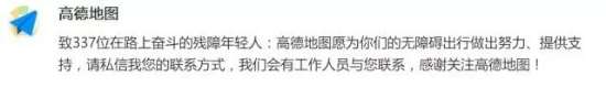 9高德发布无障碍地图.jpg 图为:2017年8月15日,看到联名信文章后,高德地图做出回应:致337位在路上奋斗的残障年轻人:高德地图愿为你们的无障碍出行做出努力、提供支持,请私信我您的联系方式,我们会有工作人员与您联系,感谢关注高德地图!